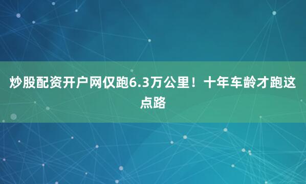 炒股配资开户网仅跑6.3万公里！十年车龄才跑这点路